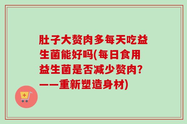 肚子大赘肉多每天吃益生菌能好吗(每日食用益生菌是否减少赘肉?——重新塑造身材) 肚子大赘肉多每天吃益生菌能好吗(每日食用益生菌是否减少赘肉?——重新塑造身材)