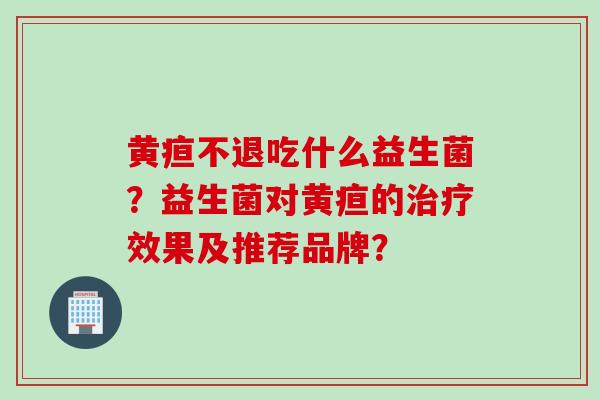 黄疸不退吃什么益生菌?益生菌对黄疸的效果及推荐品牌? 黄疸不退吃什么益生菌?益生菌对黄疸的效果及推荐品牌?