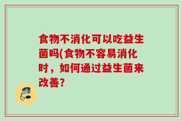 食物不消化可以吃益生菌吗(食物不容易消化时,如何通过益生菌来改善? 食物不消化可以吃益生菌吗(食物不容易消化时,如何通过益生菌来改善?