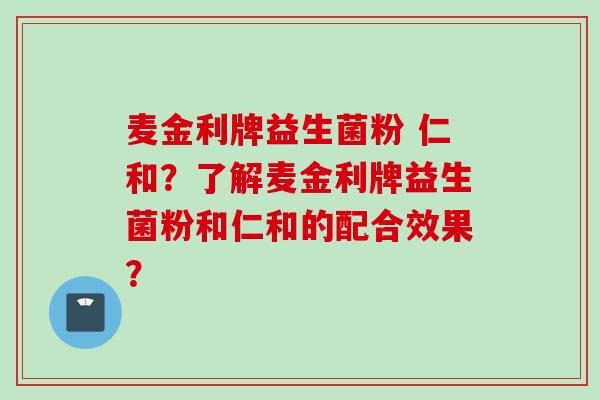 麦金利牌益生菌粉 仁和?了解麦金利牌益生菌粉和仁和的配合效果? 麦金利牌益生菌粉 仁和?了解麦金利牌益生菌粉和仁和的配合效果?