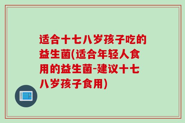 适合十七八岁孩子吃的益生菌(适合年轻人食用的益生菌-建议十七八岁孩子食用) 适合十七八岁孩子吃的益生菌(适合年轻人食用的益生菌-建议十七八岁孩子食用)