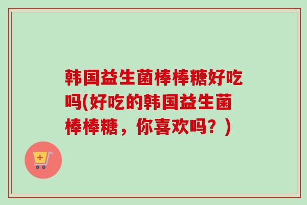 韩国益生菌棒棒糖好吃吗(好吃的韩国益生菌棒棒糖，你喜欢吗？)