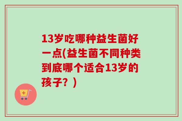 13岁吃哪种益生菌好一点(益生菌不同种类到底哪个适合13岁的孩子？)