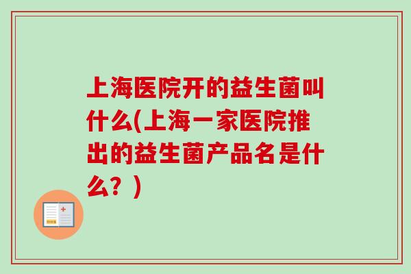 上海医院开的益生菌叫什么(上海一家医院推出的益生菌产品名是什么?) 上海医院开的益生菌叫什么(上海一家医院推出的益生菌产品名是什么?)