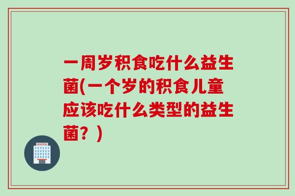 一周岁积食吃什么益生菌(一个岁的积食儿童应该吃什么类型的益生菌？)