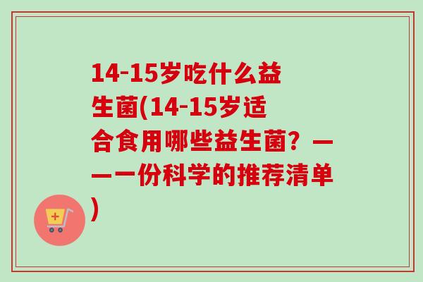 14-15岁吃什么益生菌(14-15岁适合食用哪些益生菌？——一份科学的推荐清单)