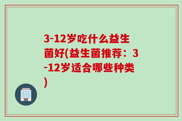 3-12岁吃什么益生菌好(益生菌推荐：3-12岁适合哪些种类)