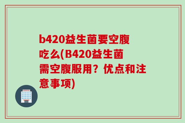 b420益生菌要空腹吃么(B420益生菌需空腹服用？优点和注意事项)