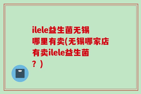 ilele益生菌无锡哪里有卖(无锡哪家店有卖ilele益生菌？)