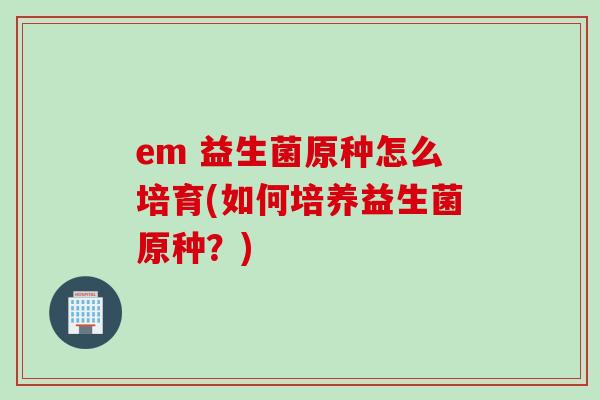 em 益生菌原种怎么培育(如何培养益生菌原种？)