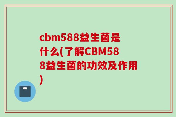 cbm588益生菌是什么(了解CBM588益生菌的功效及作用)