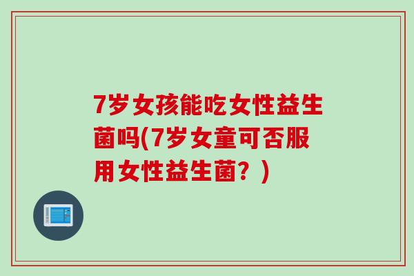 7岁女孩能吃女性益生菌吗(7岁女童可否服用女性益生菌？)