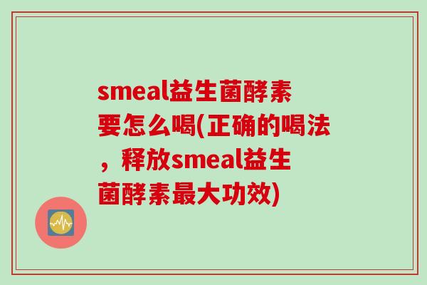 smeal益生菌酵素要怎么喝(正确的喝法，释放smeal益生菌酵素大功效)
