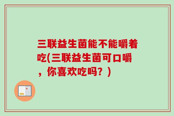 三联益生菌能不能嚼着吃(三联益生菌可口嚼,你喜欢吃吗?) 三联益生菌能不能嚼着吃(三联益生菌可口嚼,你喜欢吃吗?)