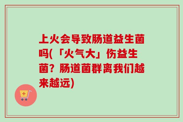 上火会导致肠道益生菌吗(「火气大」伤益生菌？肠道菌群离我们越来越远)