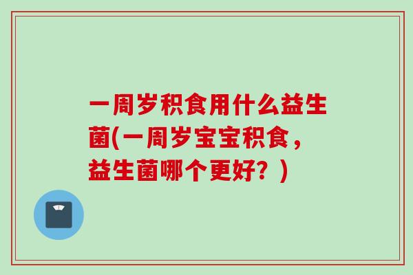 一周岁积食用什么益生菌(一周岁宝宝积食,益生菌哪个更好?) 一周岁积食用什么益生菌(一周岁宝宝积食,益生菌哪个更好?)