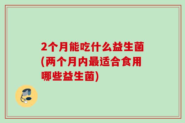 2个月能吃什么益生菌(两个月内适合食用哪些益生菌) 2个月能吃什么益生菌(两个月内适合食用哪些益生菌)