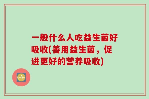 一般什么人吃益生菌好吸收(善用益生菌，促进更好的营养吸收)