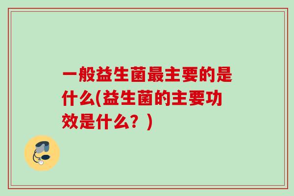 一般益生菌主要的是什么(益生菌的主要功效是什么?) 一般益生菌主要的是什么(益生菌的主要功效是什么?)