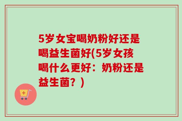 5岁女宝喝奶粉好还是喝益生菌好(5岁女孩喝什么更好：奶粉还是益生菌？)