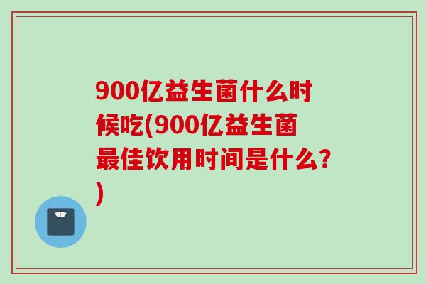 900亿益生菌什么时候吃(900亿益生菌佳饮用时间是什么？)