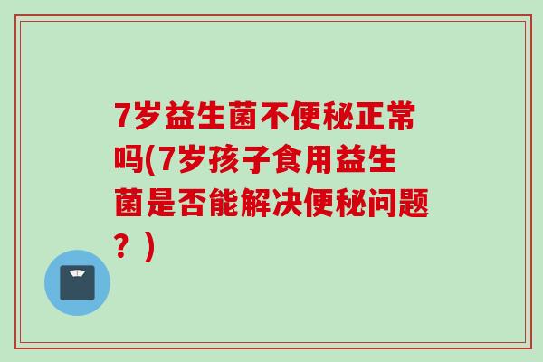 7岁益生菌不正常吗(7岁孩子食用益生菌是否能解决问题？)
