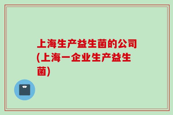 上海生产益生菌的公司(上海一企业生产益生菌) 上海生产益生菌的公司(上海一企业生产益生菌)