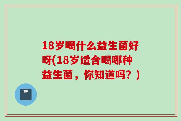 18岁喝什么益生菌好呀(18岁适合喝哪种益生菌，你知道吗？)
