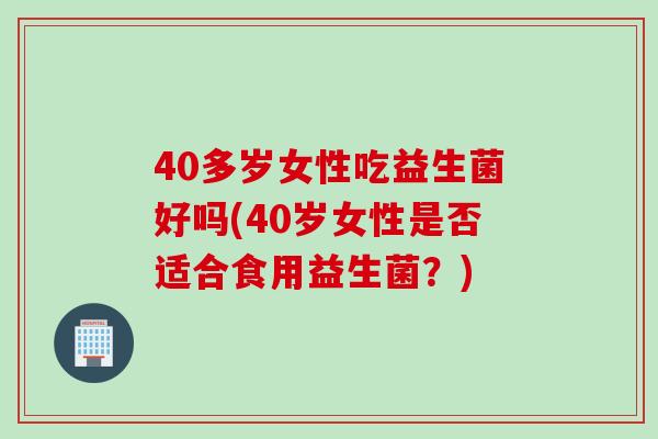 40多岁女性吃益生菌好吗(40岁女性是否适合食用益生菌？)
