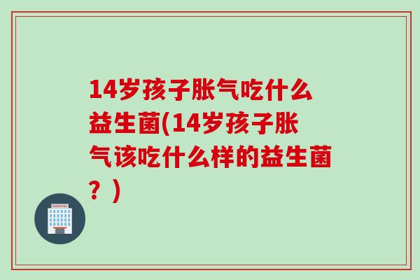 14岁孩子吃什么益生菌(14岁孩子该吃什么样的益生菌？)