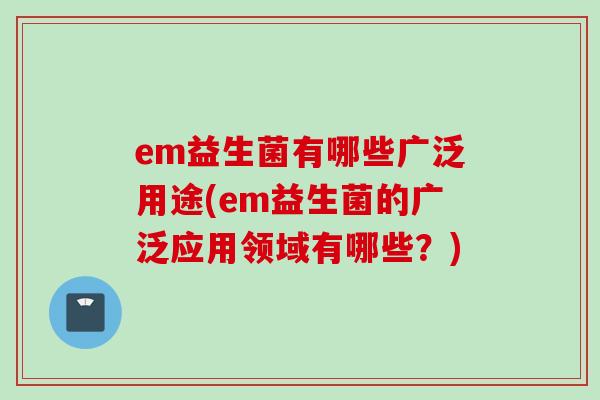 em益生菌有哪些广泛用途(em益生菌的广泛应用领域有哪些?) em益生菌有哪些广泛用途(em益生菌的广泛应用领域有哪些?)