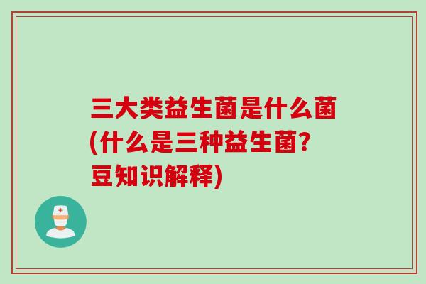 三大类益生菌是什么菌(什么是三种益生菌？豆知识解释)