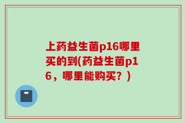 上药益生菌p16哪里买的到(药益生菌p16,哪里能购买?) 上药益生菌p16哪里买的到(药益生菌p16,哪里能购买?)