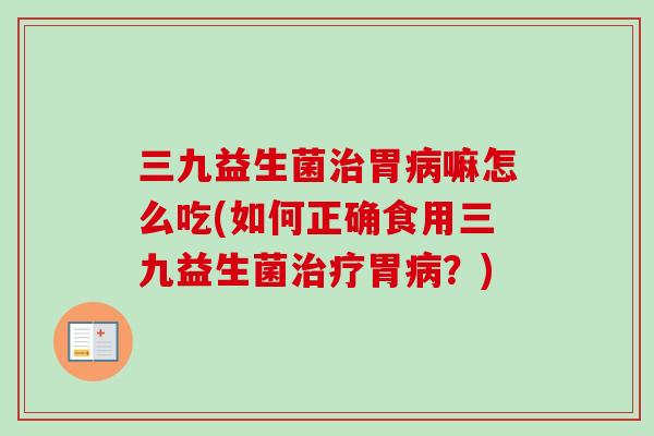 三九益生菌治胃病嘛怎么吃(如何正确食用三九益生菌治疗胃病？)