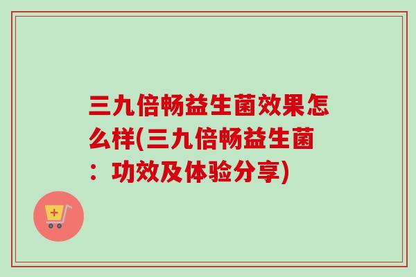 三九倍畅益生菌效果怎么样(三九倍畅益生菌：功效及体验分享)