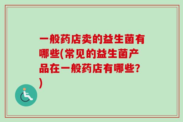 一般药店卖的益生菌有哪些(常见的益生菌产品在一般药店有哪些?) 一般药店卖的益生菌有哪些(常见的益生菌产品在一般药店有哪些?)