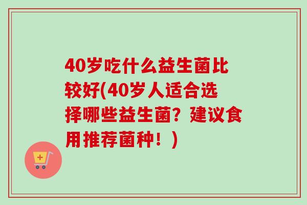 40岁吃什么益生菌比较好(40岁人适合选择哪些益生菌?建议食用推荐菌种!) 40岁吃什么益生菌比较好(40岁人适合选择哪些益生菌?建议食用推荐菌种!)