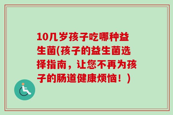 10几岁孩子吃哪种益生菌(孩子的益生菌选择指南，让您不再为孩子的肠道健康烦恼！)