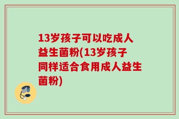 13岁孩子可以吃成人益生菌粉(13岁孩子同样适合食用成人益生菌粉)