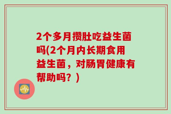2个多月攒肚吃益生菌吗(2个月内长期食用益生菌，对肠胃健康有帮助吗？)