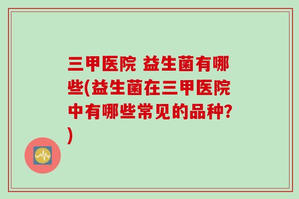 三甲医院 益生菌有哪些(益生菌在三甲医院中有哪些常见的品种?) 三甲医院 益生菌有哪些(益生菌在三甲医院中有哪些常见的品种?)