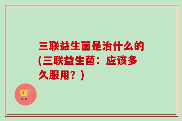 三联益生菌是什么的(三联益生菌:应该多久服用?) 三联益生菌是什么的(三联益生菌:应该多久服用?)