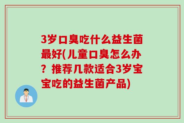 3岁口臭吃什么益生菌最好(儿童口臭怎么办？推荐几款适合3岁宝宝吃的益生菌产品)
