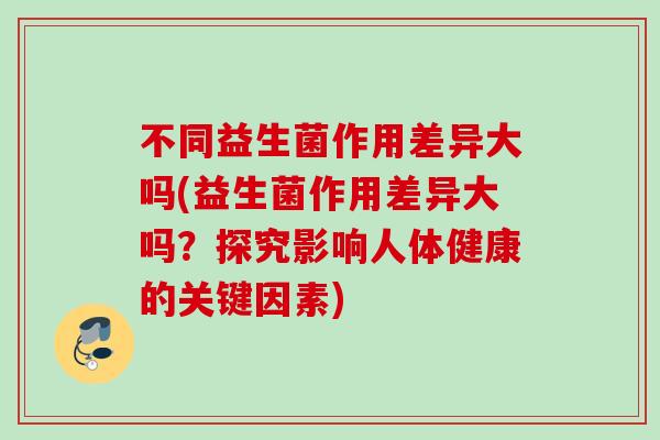 不同益生菌作用差异大吗(益生菌作用差异大吗?探究影响人体健康的关键因素) 不同益生菌作用差异大吗(益生菌作用差异大吗?探究影响人体健康的关键因素)