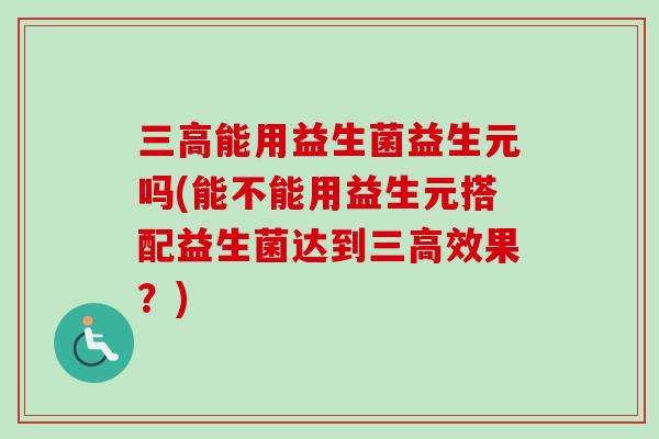 三高能用益生菌益生元吗(能不能用益生元搭配益生菌达到三高效果？)