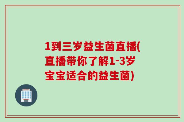 1到三岁益生菌直播(直播带你了解1-3岁宝宝适合的益生菌)