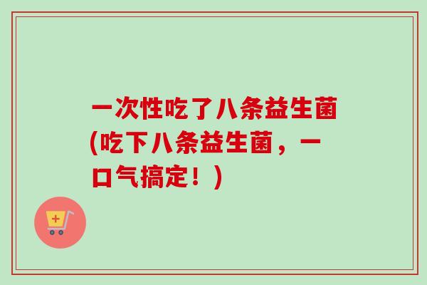 一次性吃了八条益生菌(吃下八条益生菌，一口气搞定！)