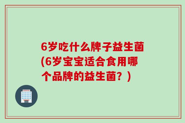 6岁吃什么牌子益生菌(6岁宝宝适合食用哪个品牌的益生菌？)