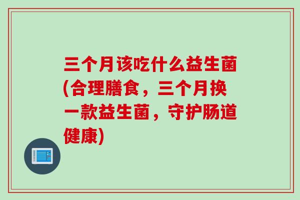 三个月该吃什么益生菌(合理膳食,三个月换一款益生菌,守护肠道健康) 三个月该吃什么益生菌(合理膳食,三个月换一款益生菌,守护肠道健康)