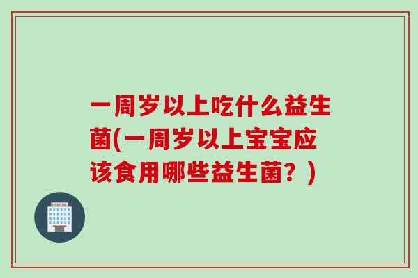 一周岁以上吃什么益生菌(一周岁以上宝宝应该食用哪些益生菌?) 一周岁以上吃什么益生菌(一周岁以上宝宝应该食用哪些益生菌?)